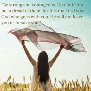 Embracing God's Unconditional Love. “Be strong and courageous. Do not fear or be in dread of them, for it is the Lord your God who goes with you. He will not leave you or forsake you.” Deuteronomy 31:8. 